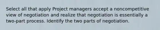 Select all that apply Project managers accept a noncompetitive view of negotiation and realize that negotiation is essentially a two-part process. Identify the two parts of negotiation.