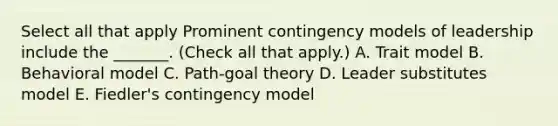 Select all that apply Prominent contingency models of leadership include the _______. (Check all that apply.) A. Trait model B. Behavioral model C. Path-goal theory D. Leader substitutes model E. Fiedler's contingency model