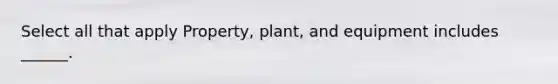 Select all that apply Property, plant, and equipment includes ______.