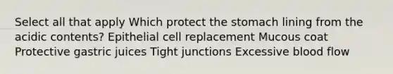 Select all that apply Which protect <a href='https://www.questionai.com/knowledge/kLccSGjkt8-the-stomach' class='anchor-knowledge'>the stomach</a> lining from the acidic contents? Epithelial cell replacement Mucous coat Protective gastric juices Tight junctions Excessive blood flow