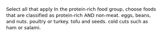 Select all that apply In the protein-rich food group, choose foods that are classified as protein-rich AND non-meat. eggs, beans, and nuts. poultry or turkey. tofu and seeds. cold cuts such as ham or salami.