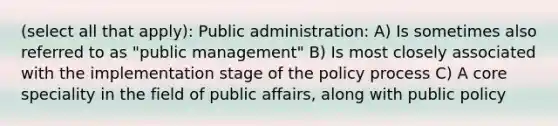 (select all that apply): Public administration: A) Is sometimes also referred to as "public management" B) Is most closely associated with the implementation stage of the policy process C) A core speciality in the field of public affairs, along with public policy