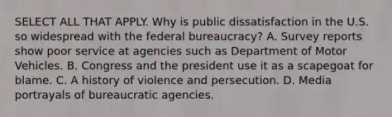 SELECT ALL THAT APPLY. Why is public dissatisfaction in the U.S. so widespread with the federal bureaucracy? A. Survey reports show poor service at agencies such as Department of Motor Vehicles. B. Congress and the president use it as a scapegoat for blame. C. A history of violence and persecution. D. Media portrayals of bureaucratic agencies.