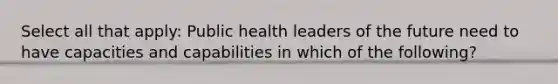 Select all that apply: Public health leaders of the future need to have capacities and capabilities in which of the following?