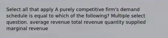 Select all that apply A purely competitive firm's demand schedule is equal to which of the following? Multiple select question. average revenue total revenue quantity supplied marginal revenue