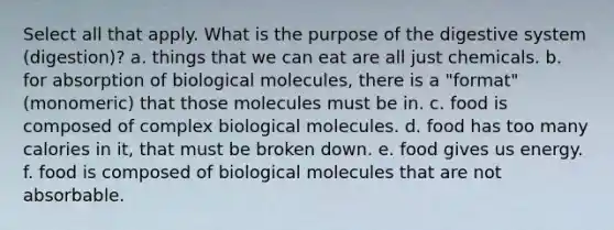 Select all that apply. What is the purpose of the digestive system (digestion)? a. things that we can eat are all just chemicals. b. for absorption of biological molecules, there is a "format" (monomeric) that those molecules must be in. c. food is composed of complex biological molecules. d. food has too many calories in it, that must be broken down. e. food gives us energy. f. food is composed of biological molecules that are not absorbable.