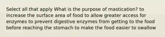 Select all that apply What is the purpose of mastication? to increase the surface area of food to allow greater access for enzymes to prevent digestive enzymes from getting to the food before reaching the stomach to make the food easier to swallow