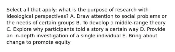 Select all that apply: what is the purpose of research with ideological perspectives? A. Draw attention to social problems or the needs of certain groups B. To develop a middle-range theory C. Explore why participants told a story a certain way D. Provide an in-depth investigation of a single individual E. Bring about change to promote equity