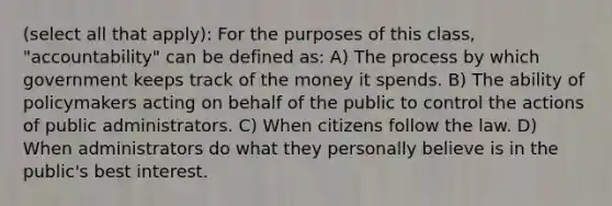 (select all that apply): For the purposes of this class, "accountability" can be defined as: A) The process by which government keeps track of the money it spends. B) The ability of policymakers acting on behalf of the public to control the actions of public administrators. C) When citizens follow the law. D) When administrators do what they personally believe is in the public's best interest.