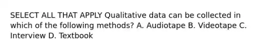 SELECT ALL THAT APPLY Qualitative data can be collected in which of the following methods? A. Audiotape B. Videotape C. Interview D. Textbook