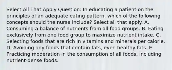 Select All That Apply Question: In educating a patient on the principles of an adequate eating pattern, which of the following concepts should the nurse include? Select all that apply. A. Consuming a balance of nutrients from all food groups. B. Eating exclusively from one food group to maximize nutrient intake. C. Selecting foods that are rich in vitamins and minerals per calorie. D. Avoiding any foods that contain fats, even healthy fats. E. Practicing moderation in the consumption of all foods, including nutrient-dense foods.