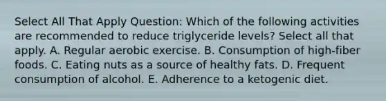 Select All That Apply Question: Which of the following activities are recommended to reduce triglyceride levels? Select all that apply. A. Regular aerobic exercise. B. Consumption of high-fiber foods. C. Eating nuts as a source of healthy fats. D. Frequent consumption of alcohol. E. Adherence to a ketogenic diet.