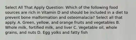 Select All That Apply Question: Which of the following food sources are rich in Vitamin D and should be included in a diet to prevent bone malformation and osteomalacia? Select all that apply. A. Green, yellow, and orange fruits and vegetables B. Whole milk, fortified milk, and liver C. Vegetable oil, whole grains, and nuts D. Egg yolks and fatty fish