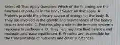 Select All That Apply Question: Which of the following are the functions of proteins in the body? Select all that apply. A. Proteins provide the primary source of energy for the body. B. They are involved in the growth and maintenance of the body's tissues and cells. C. Proteins play a role in the immune system's response to pathogens. D. They help regulate fluid balance and maintain acid-base equilibrium. E. Proteins are responsible for the transportation of nutrients and other substances.