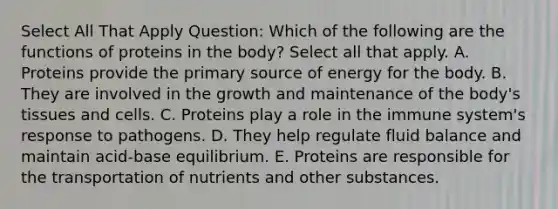 Select All That Apply Question: Which of the following are the functions of proteins in the body? Select all that apply. A. Proteins provide the primary source of energy for the body. B. They are involved in the growth and maintenance of the body's tissues and cells. C. Proteins play a role in the immune system's response to pathogens. D. They help regulate fluid balance and maintain acid-base equilibrium. E. Proteins are responsible for the transportation of nutrients and other substances.