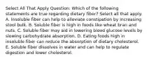 Select All That Apply Question: Which of the following statements are true regarding dietary fiber? Select all that apply. A. Insoluble fiber can help to alleviate constipation by increasing stool bulk. B. Soluble fiber is high in foods like wheat bran and nuts. C. Soluble fiber may aid in lowering blood glucose levels by slowing carbohydrate absorption. D. Eating foods high in insoluble fiber can reduce the absorption of dietary cholesterol. E. Soluble fiber dissolves in water and can help to regulate digestion and lower cholesterol.