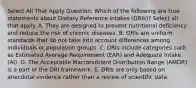 Select All That Apply Question: Which of the following are true statements about Dietary Reference Intakes (DRIs)? Select all that apply. A. They are designed to prevent nutritional deficiency and reduce the risk of chronic diseases. B. DRIs are uniform standards that do not take into account differences among individuals or population groups. C. DRIs include categories such as Estimated Average Requirement (EAR) and Adequate Intake (AI). D. The Acceptable Macronutrient Distribution Range (AMDR) is a part of the DRI framework. E. DRIs are only based on anecdotal evidence rather than a review of scientific data.