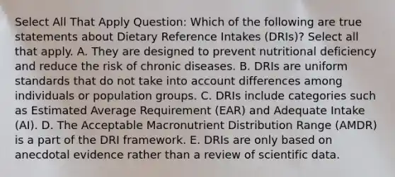 Select All That Apply Question: Which of the following are true statements about Dietary Reference Intakes (DRIs)? Select all that apply. A. They are designed to prevent nutritional deficiency and reduce the risk of chronic diseases. B. DRIs are uniform standards that do not take into account differences among individuals or population groups. C. DRIs include categories such as Estimated Average Requirement (EAR) and Adequate Intake (AI). D. The Acceptable Macronutrient Distribution Range (AMDR) is a part of the DRI framework. E. DRIs are only based on anecdotal evidence rather than a review of scientific data.