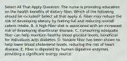 Select All That Apply Question: The nurse is providing education on the health benefits of dietary fiber. Which of the following should be included? Select all that apply. A. Fiber may reduce the risk of developing obesity by feeling full and reducing overall caloric intake. B. A high-fiber diet is associated with an increased risk of developing diverticular disease. C. Consuming adequate fiber can help maintain healthy blood glucose levels, beneficial for individuals with diabetes. D. Soluble fiber has been shown to help lower blood cholesterol levels, reducing the risk of heart disease. E. Fiber is digested by human digestive enzymes, providing a significant energy source.