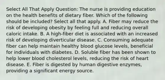 Select All That Apply Question: The nurse is providing education on the health benefits of dietary fiber. Which of the following should be included? Select all that apply. A. Fiber may reduce the risk of developing obesity by feeling full and reducing overall caloric intake. B. A high-fiber diet is associated with an increased risk of developing diverticular disease. C. Consuming adequate fiber can help maintain healthy blood glucose levels, beneficial for individuals with diabetes. D. Soluble fiber has been shown to help lower blood cholesterol levels, reducing the risk of heart disease. E. Fiber is digested by human digestive enzymes, providing a significant energy source.