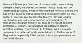 Select All That Apply Question: A patient with chronic kidney disease is being counseled on mineral intake. Based on the information provided, which of the following minerals should the patient be cautious about consuming in excess? Select all that apply. A. Calcium, due to potential toxicity that can lead to constipation and reduced absorption of iron and zinc B. Phosphorus, because toxicity can lead to increased calcium excretion C. Sodium, particularly if the patient is sodium-sensitive and has hypertension D. Chloride, as it is a major component of table salt and can contribute to fluid retention E. Magnesium, especially if the patient is taking supplements and has renal disease