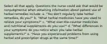 Select all that apply. Questions the nurse could ask that would be nonjudgmental when obtaining information about patient use of herbal remedies include: a. "You don't regularly take herbal remedies, do you?" b. "What herbal medicines have you used to relieve your symptoms?" c. "What over-the-counter medicines and nutritional supplements do you use?" d. "What differences in your symptoms do you notice when you take herbal supplements?" e. "Have you experienced problems from using herbal and prescription drugs at the same time?"