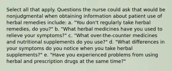 Select all that apply. Questions the nurse could ask that would be nonjudgmental when obtaining information about patient use of herbal remedies include: a. "You don't regularly take herbal remedies, do you?" b. "What herbal medicines have you used to relieve your symptoms?" c. "What over-the-counter medicines and nutritional supplements do you use?" d. "What differences in your symptoms do you notice when you take herbal supplements?" e. "Have you experienced problems from using herbal and prescription drugs at the same time?"