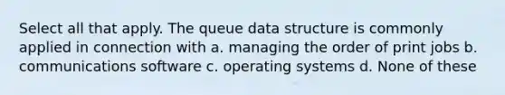 Select all that apply. The queue data structure is commonly applied in connection with a. managing the order of print jobs b. communications software c. operating systems d. None of these