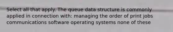 Select all that apply. The queue data structure is commonly applied in connection with: managing the order of print jobs communications software operating systems none of these