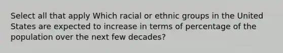 Select all that apply Which racial or ethnic groups in the United States are expected to increase in terms of percentage of the population over the next few decades?