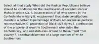 Select all that apply What did the Radical Republicans believe should be conditions for the readmission of seceded states? Multiple select ALL A. incarceration of all who served in the Confederate military B. requirement that state constitutions mandate a certain C.percentage of Black Americans as political representatives D. protection of Black civil rights E. confiscation of the property of wealthy Southerners who aided the Confederacy, and redistribution of land to those freed from slavery F. disenfranchisement of a large number of white Southerners