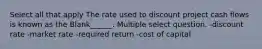 Select all that apply The rate used to discount project cash flows is known as the Blank______. Multiple select question. -discount rate -market rate -required return -cost of capital