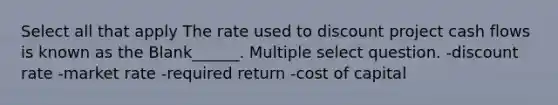 Select all that apply The rate used to discount project cash flows is known as the Blank______. Multiple select question. -discount rate -market rate -required return -cost of capital