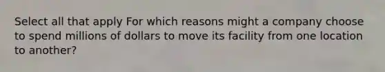 Select all that apply For which reasons might a company choose to spend millions of dollars to move its facility from one location to another?