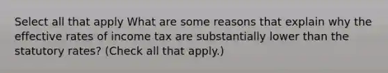 Select all that apply What are some reasons that explain why the effective rates of income tax are substantially lower than the statutory rates? (Check all that apply.)