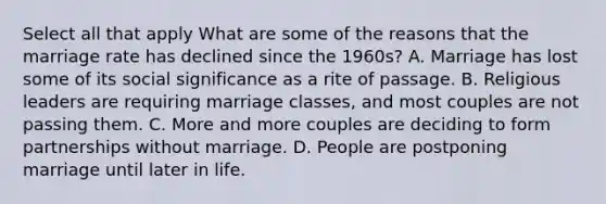 Select all that apply What are some of the reasons that the marriage rate has declined since the 1960s? A. Marriage has lost some of its social significance as a rite of passage. B. Religious leaders are requiring marriage classes, and most couples are not passing them. C. More and more couples are deciding to form partnerships without marriage. D. People are postponing marriage until later in life.