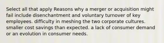 Select all that apply Reasons why a merger or acquisition might fail include disenchantment and voluntary turnover of key employees. difficulty in meshing the two corporate cultures. smaller cost savings than expected. a lack of consumer demand or an evolution in consumer needs.