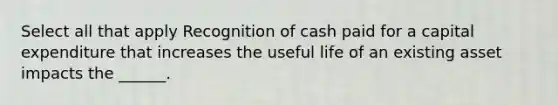 Select all that apply Recognition of cash paid for a capital expenditure that increases the useful life of an existing asset impacts the ______.