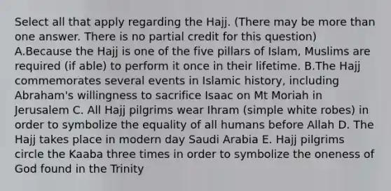 Select all that apply regarding the Hajj. (There may be more than one answer. There is no partial credit for this question) A.Because the Hajj is one of the five pillars of Islam, Muslims are required (if able) to perform it once in their lifetime. B.The Hajj commemorates several events in Islamic history, including Abraham's willingness to sacrifice Isaac on Mt Moriah in Jerusalem C. All Hajj pilgrims wear Ihram (simple white robes) in order to symbolize the equality of all humans before Allah D. The Hajj takes place in modern day Saudi Arabia E. Hajj pilgrims circle the Kaaba three times in order to symbolize the oneness of God found in the Trinity