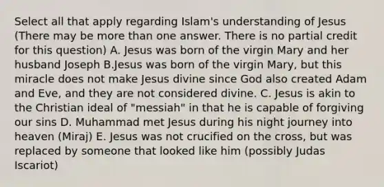 Select all that apply regarding Islam's understanding of Jesus (There may be more than one answer. There is no partial credit for this question) A. Jesus was born of the virgin Mary and her husband Joseph B.Jesus was born of the virgin Mary, but this miracle does not make Jesus divine since God also created Adam and Eve, and they are not considered divine. C. Jesus is akin to the Christian ideal of "messiah" in that he is capable of forgiving our sins D. Muhammad met Jesus during his night journey into heaven (Miraj) E. Jesus was not crucified on the cross, but was replaced by someone that looked like him (possibly Judas Iscariot)