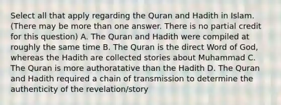 Select all that apply regarding the Quran and Hadith in Islam. (There may be more than one answer. There is no partial credit for this question) A. The Quran and Hadith were compiled at roughly the same time B. The Quran is the direct Word of God, whereas the Hadith are collected stories about Muhammad C. The Quran is more authoratative than the Hadith D. The Quran and Hadith required a chain of transmission to determine the authenticity of the revelation/story