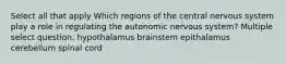 Select all that apply Which regions of the central nervous system play a role in regulating the autonomic nervous system? Multiple select question. hypothalamus brainstem epithalamus cerebellum spinal cord