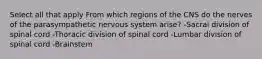 Select all that apply From which regions of the CNS do the nerves of the parasympathetic nervous system arise? -Sacral division of spinal cord -Thoracic division of spinal cord -Lumbar division of spinal cord -Brainstem