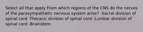 Select all that apply From which regions of the CNS do the nerves of the parasympathetic nervous system arise? -Sacral division of spinal cord -Thoracic division of spinal cord -Lumbar division of spinal cord -Brainstem