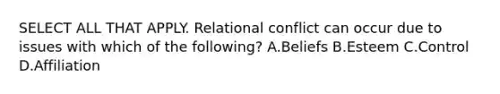 SELECT ALL THAT APPLY. Relational conflict can occur due to issues with which of the following? A.Beliefs B.Esteem C.Control D.Affiliation