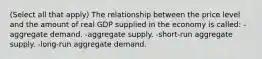 (Select all that apply) The relationship between the price level and the amount of real GDP supplied in the economy is called: -aggregate demand. -aggregate supply. -short-run aggregate supply. -long-run aggregate demand.