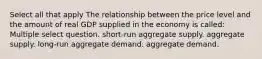 Select all that apply The relationship between the price level and the amount of real GDP supplied in the economy is called: Multiple select question. short-run aggregate supply. aggregate supply. long-run aggregate demand. aggregate demand.