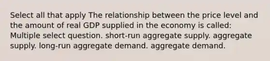 Select all that apply The relationship between the price level and the amount of real GDP supplied in the economy is called: Multiple select question. short-run aggregate supply. aggregate supply. long-run aggregate demand. aggregate demand.