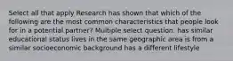 Select all that apply Research has shown that which of the following are the most common characteristics that people look for in a potential partner? Multiple select question. has similar educational status lives in the same geographic area is from a similar socioeconomic background has a different lifestyle