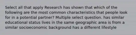 Select all that apply Research has shown that which of the following are the most common characteristics that people look for in a potential partner? Multiple select question. has similar educational status lives in the same geographic area is from a similar socioeconomic background has a different lifestyle